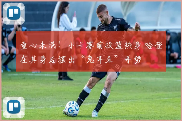 童心未泯！小卡赛前投篮热身 哈登在其身后摆出“兔耳朵”手势